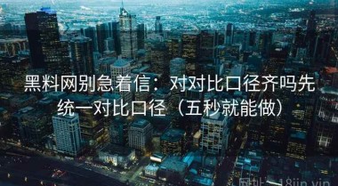 黑料网别急着信：对对比口径齐吗先统一对比口径（五秒就能做）