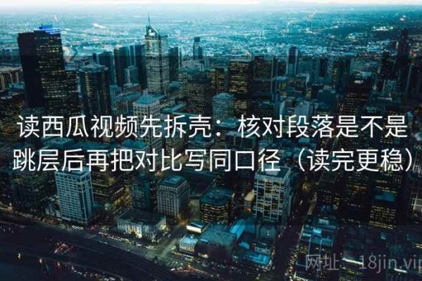 读西瓜视频先拆壳：核对段落是不是跳层后再把对比写同口径（读完更稳）
