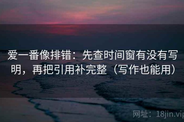 爱一番像排错：先查时间窗有没有写明，再把引用补完整（写作也能用）