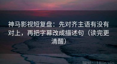 神马影视短复盘：先对齐主语有没有对上，再把字幕改成描述句（读完更清醒）