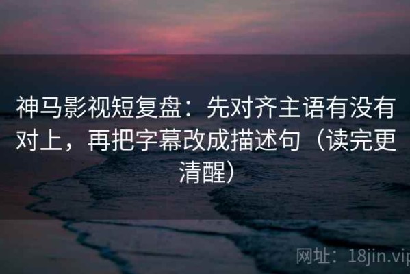 神马影视短复盘：先对齐主语有没有对上，再把字幕改成描述句（读完更清醒）