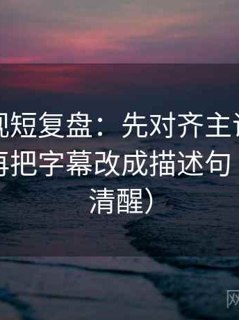神马影视短复盘：先对齐主语有没有对上，再把字幕改成描述句（读完更清醒）