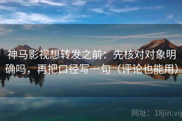 神马影视想转发之前：先核对对象明确吗，再把口径写一句（评论也能用）