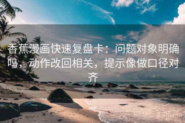 香蕉漫画快速复盘卡：问题对象明确吗，动作改回相关，提示像做口径对齐