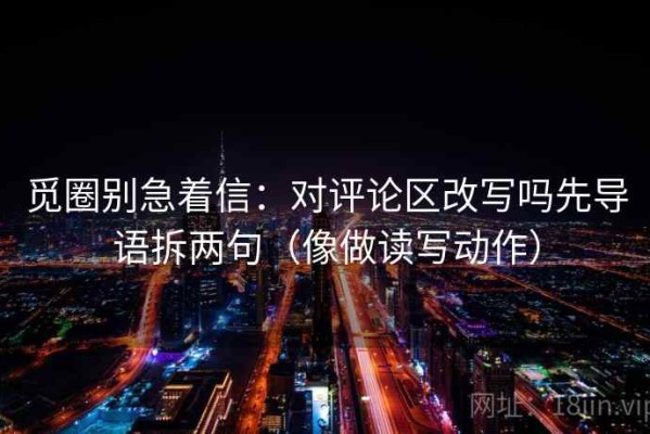 觅圈别急着信：对评论区改写吗先导语拆两句（像做读写动作）