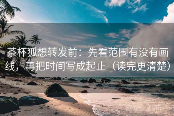 茶杯狐想转发前：先看范围有没有画线，再把时间写成起止（读完更清楚）