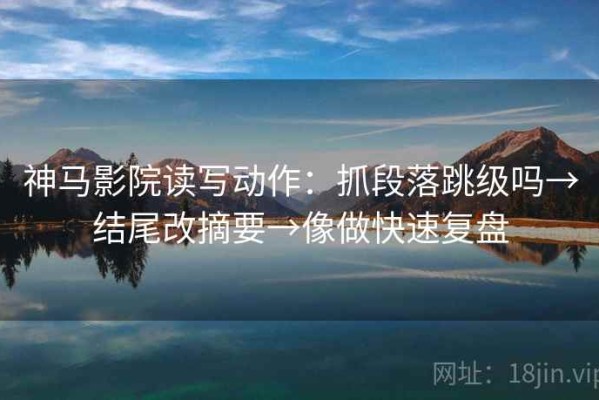 神马影院读写动作：抓段落跳级吗→结尾改摘要→像做快速复盘