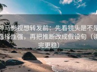 神马影视想转发前：先看镜头是不是选择性强，再把推断改成假设句（读完更稳）