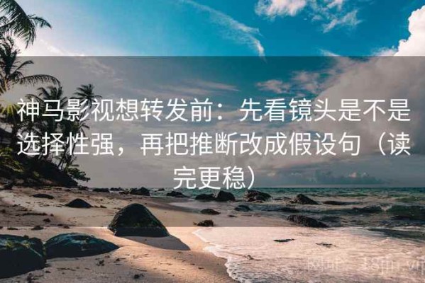 神马影视想转发前：先看镜头是不是选择性强，再把推断改成假设句（读完更稳）