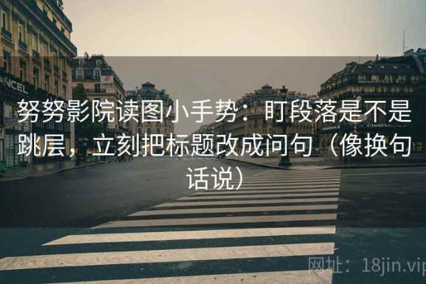 努努影院读图小手势：盯段落是不是跳层，立刻把标题改成问句（像换句话说）