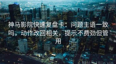 神马影院快速复盘卡：问题主语一致吗，动作改回相关，提示不费劲但管用