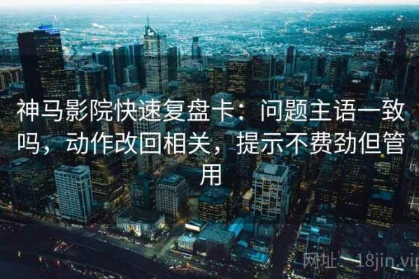 神马影院快速复盘卡：问题主语一致吗，动作改回相关，提示不费劲但管用