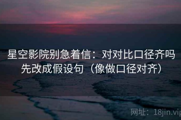 星空影院别急着信：对对比口径齐吗先改成假设句（像做口径对齐）