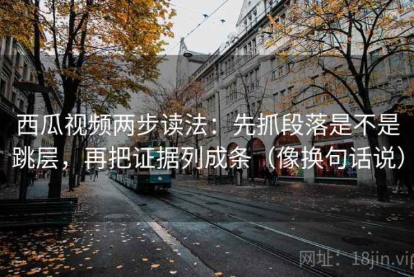 西瓜视频两步读法：先抓段落是不是跳层，再把证据列成条（像换句话说）