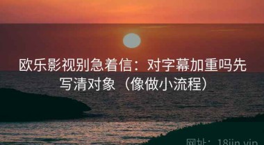 欧乐影视别急着信：对字幕加重吗先写清对象（像做小流程）