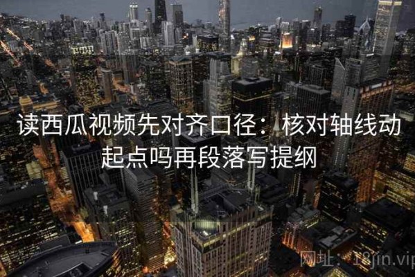 读西瓜视频先对齐口径：核对轴线动起点吗再段落写提纲