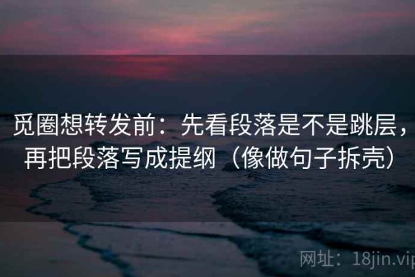 觅圈想转发前：先看段落是不是跳层，再把段落写成提纲（像做句子拆壳）