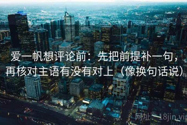 爱一帆想评论前：先把前提补一句，再核对主语有没有对上（像换句话说）