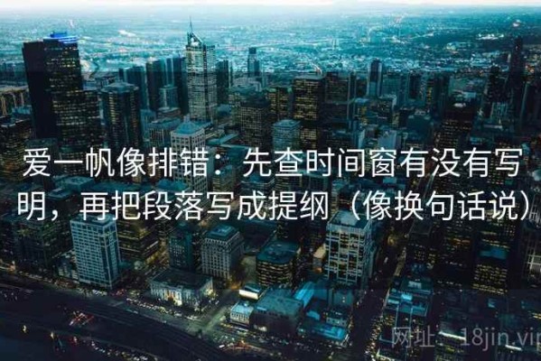 爱一帆像排错：先查时间窗有没有写明，再把段落写成提纲（像换句话说）