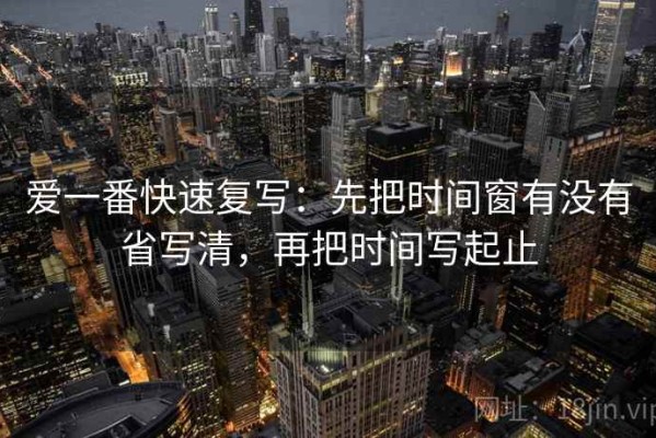 爱一番快速复写：先把时间窗有没有省写清，再把时间写起止