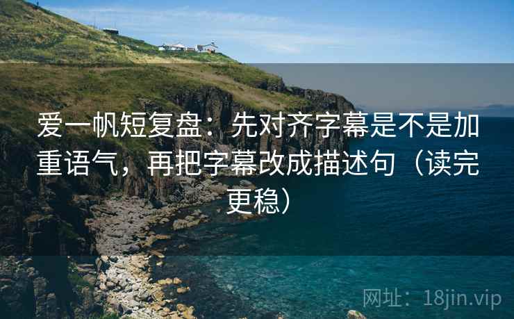 爱一帆短复盘：先对齐字幕是不是加重语气，再把字幕改成描述句（读完更稳）