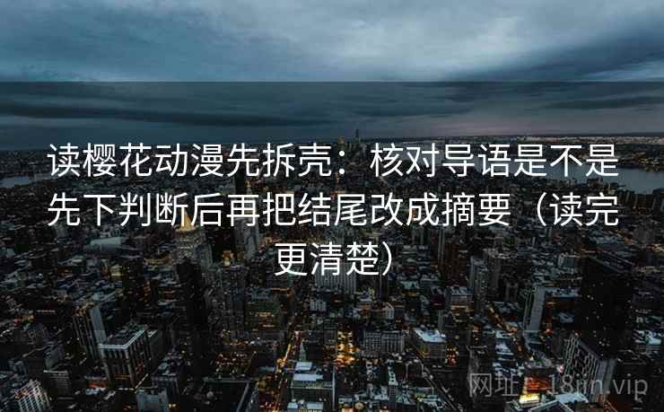 读樱花动漫先拆壳：核对导语是不是先下判断后再把结尾改成摘要（读完更清楚）