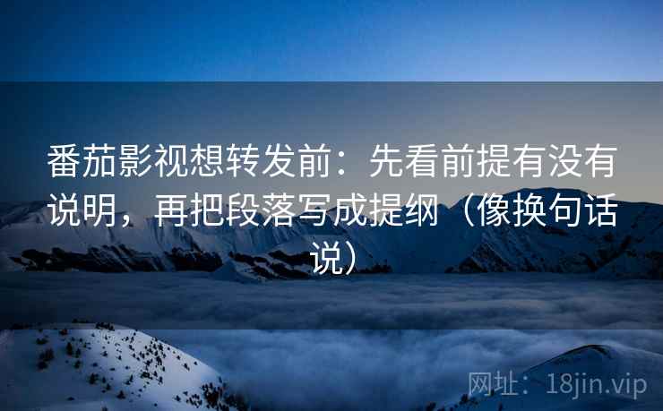 番茄影视想转发前：先看前提有没有说明，再把段落写成提纲（像换句话说）