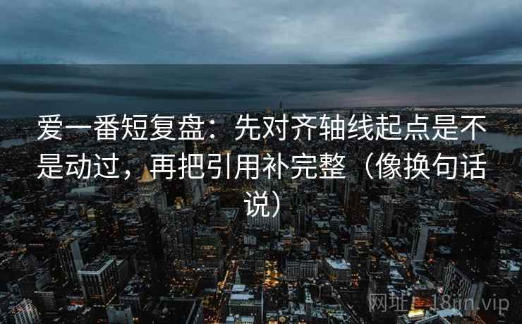 爱一番短复盘：先对齐轴线起点是不是动过，再把引用补完整（像换句话说）