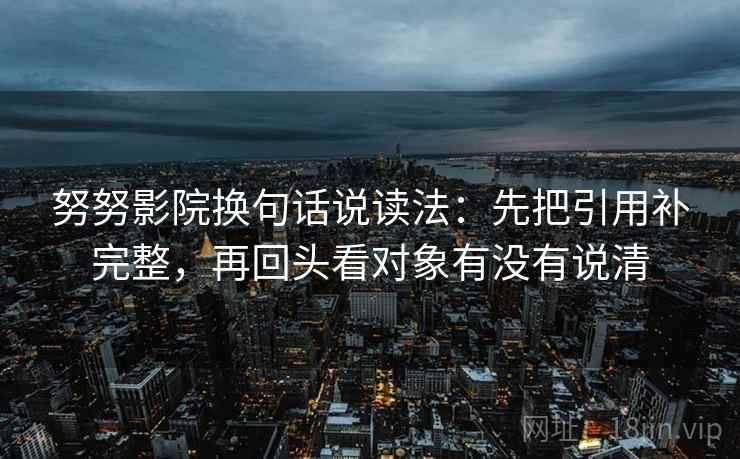 努努影院换句话说读法：先把引用补完整，再回头看对象有没有说清