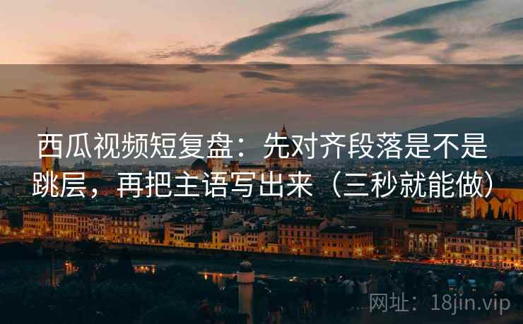 西瓜视频短复盘：先对齐段落是不是跳层，再把主语写出来（三秒就能做）