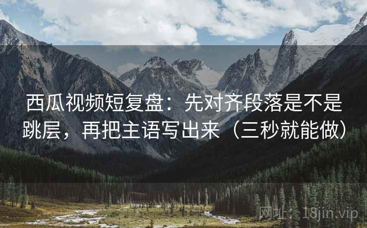西瓜视频短复盘：先对齐段落是不是跳层，再把主语写出来（三秒就能做）