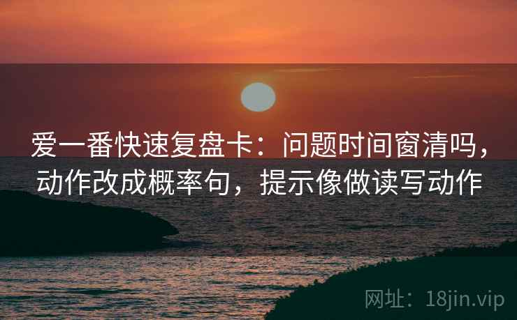 爱一番快速复盘卡：问题时间窗清吗，动作改成概率句，提示像做读写动作