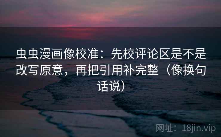 虫虫漫画像校准：先校评论区是不是改写原意，再把引用补完整（像换句话说）