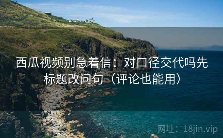 西瓜视频别急着信:对口径交代吗先标题改问句(评论也能用) 西瓜视频别急着信:对口径交代吗先标题改问句(评论也能用)