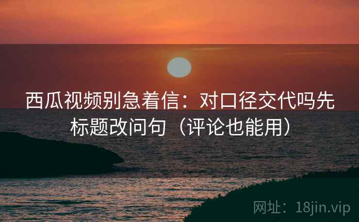 西瓜视频别急着信:对口径交代吗先标题改问句(评论也能用) 西瓜视频别急着信:对口径交代吗先标题改问句(评论也能用)
