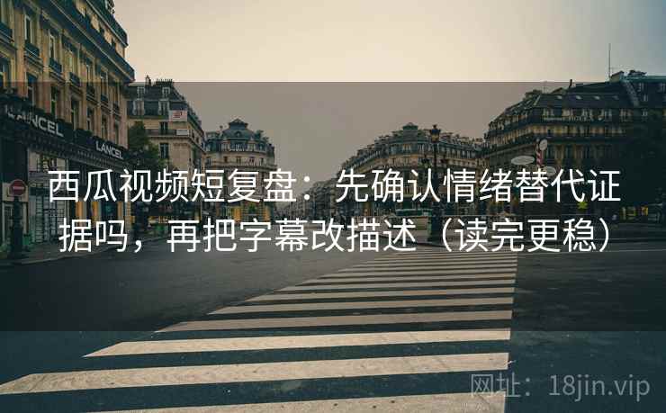 西瓜视频短复盘：先确认情绪替代证据吗，再把字幕改描述（读完更稳）
