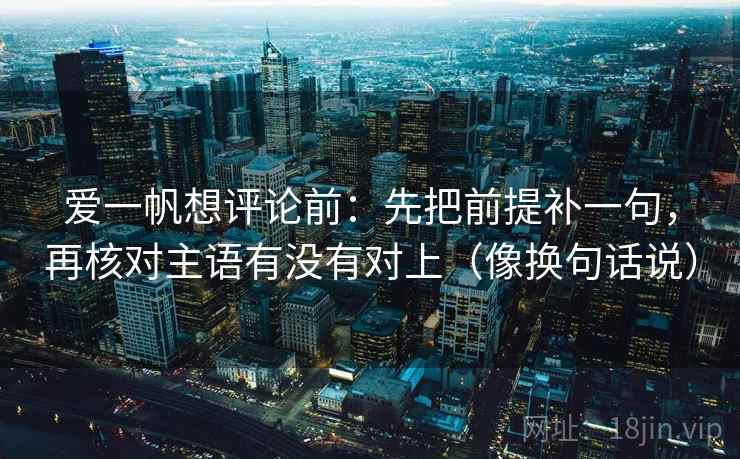 爱一帆想评论前:先把前提补一句,再核对主语有没有对上(像换句话说) 爱一帆想评论前:先把前提补一句,再核对主语有没有对上(像换句话说)