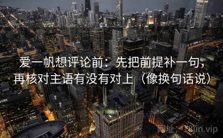 爱一帆想评论前:先把前提补一句,再核对主语有没有对上(像换句话说) 爱一帆想评论前:先把前提补一句,再核对主语有没有对上(像换句话说)
