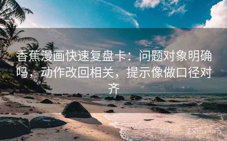 香蕉漫画快速复盘卡：问题对象明确吗，动作改回相关，提示像做口径对齐