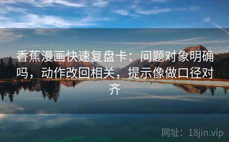 香蕉漫画快速复盘卡：问题对象明确吗，动作改回相关，提示像做口径对齐
