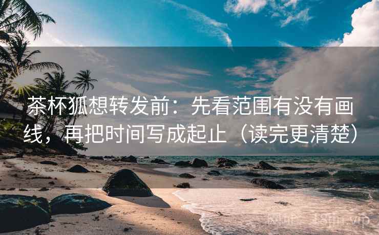 茶杯狐想转发前：先看范围有没有画线，再把时间写成起止（读完更清楚）