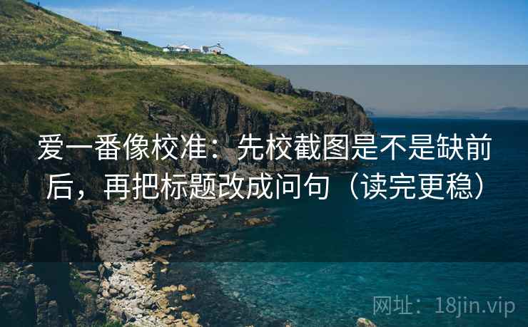 爱一番像校准：先校截图是不是缺前后，再把标题改成问句（读完更稳）