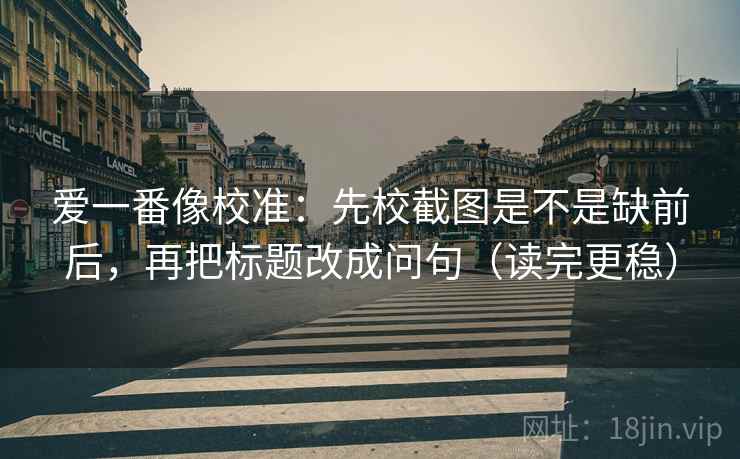 爱一番像校准：先校截图是不是缺前后，再把标题改成问句（读完更稳）