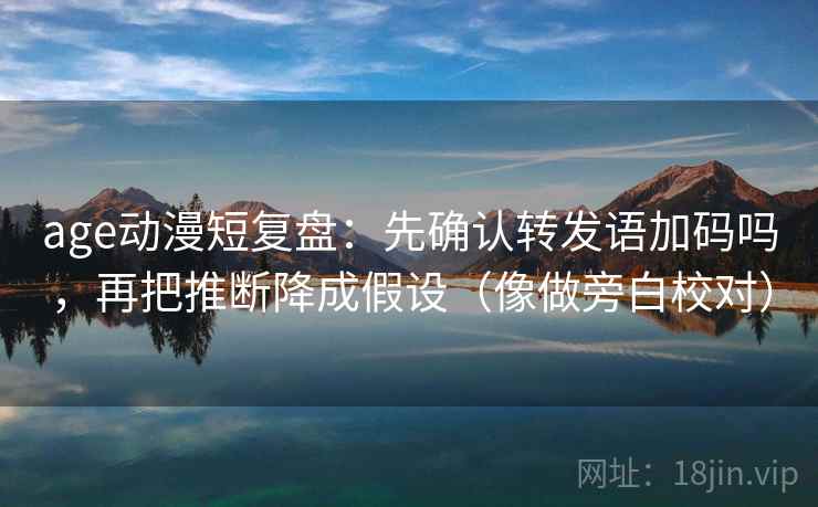 age动漫短复盘：先确认转发语加码吗，再把推断降成假设（像做旁白校对）