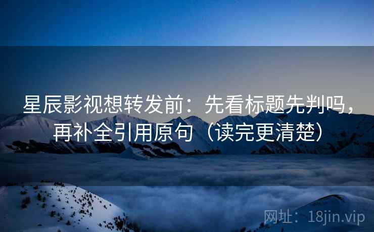 星辰影视想转发前：先看标题先判吗，再补全引用原句（读完更清楚）