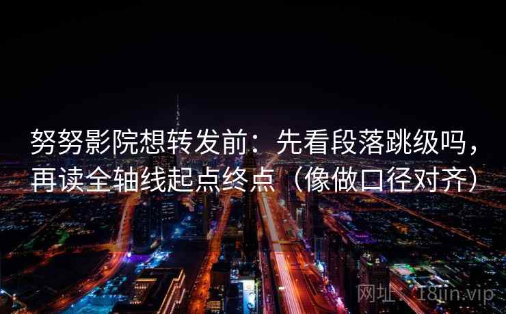 努努影院想转发前：先看段落跳级吗，再读全轴线起点终点（像做口径对齐）