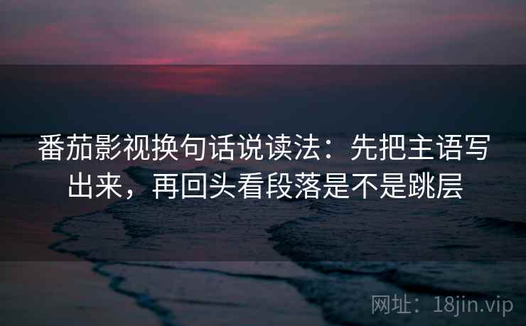 番茄影视换句话说读法:先把主语写出来,再回头看段落是不是跳层 番茄影视换句话说读法:先把主语写出来,再回头看段落是不是跳层