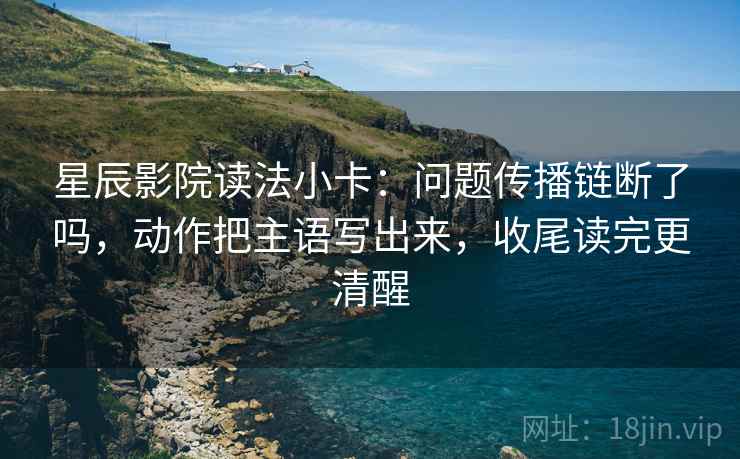 星辰影院读法小卡:问题传播链断了吗,动作把主语写出来,收尾读完更清醒 星辰影院读法小卡:问题传播链断了吗,动作把主语写出来,收尾读完更清醒