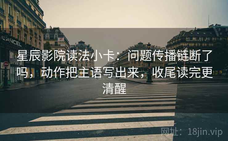 星辰影院读法小卡:问题传播链断了吗,动作把主语写出来,收尾读完更清醒 星辰影院读法小卡:问题传播链断了吗,动作把主语写出来,收尾读完更清醒