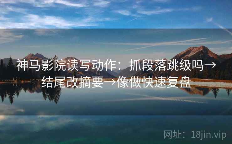 神马影院读写动作：抓段落跳级吗→结尾改摘要→像做快速复盘